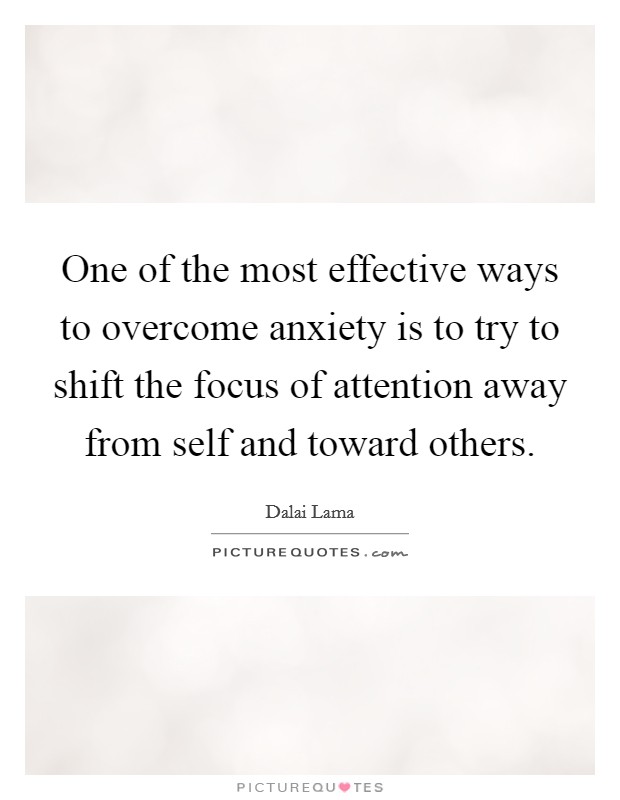 One of the most effective ways to overcome anxiety is to try to shift the focus of attention away from self and toward others. Picture Quote #1
