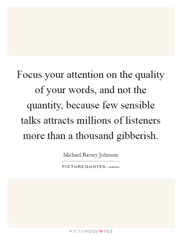 Focus your attention on the quality of your words, and not the quantity, because few sensible talks attracts millions of listeners more than a thousand gibberish. Picture Quote #1