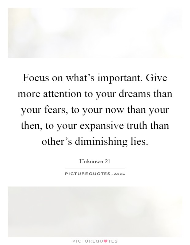 Focus on what's important. Give more attention to your dreams than your fears, to your now than your then, to your expansive truth than other's diminishing lies. Picture Quote #1