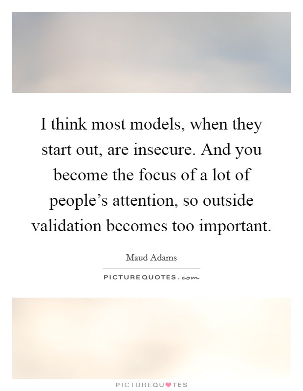 I think most models, when they start out, are insecure. And you become the focus of a lot of people's attention, so outside validation becomes too important. Picture Quote #1