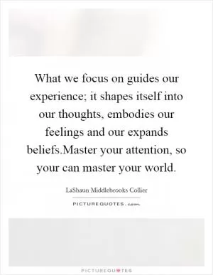What we focus on guides our experience; it shapes itself into our thoughts, embodies our feelings and our expands beliefs.Master your attention, so your can master your world Picture Quote #1