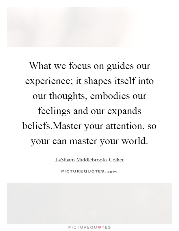 What we focus on guides our experience; it shapes itself into our thoughts, embodies our feelings and our expands beliefs.Master your attention, so your can master your world. Picture Quote #1