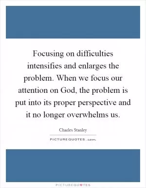 Focusing on difficulties intensifies and enlarges the problem. When we focus our attention on God, the problem is put into its proper perspective and it no longer overwhelms us Picture Quote #1