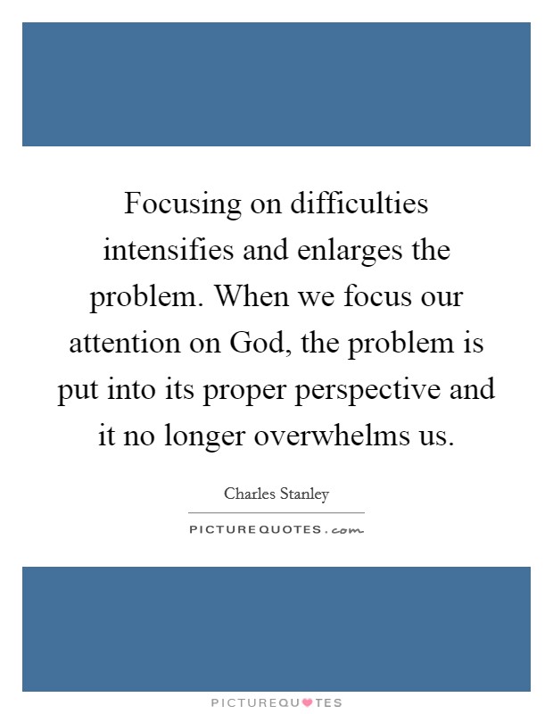 Focusing on difficulties intensifies and enlarges the problem. When we focus our attention on God, the problem is put into its proper perspective and it no longer overwhelms us. Picture Quote #1