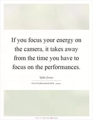 If you focus your energy on the camera, it takes away from the time you have to focus on the performances Picture Quote #1