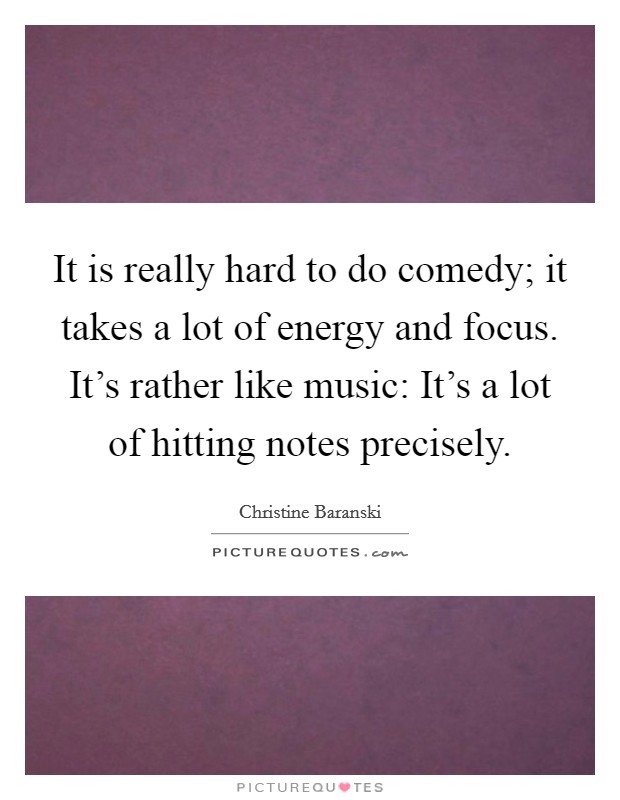 It is really hard to do comedy; it takes a lot of energy and focus. It's rather like music: It's a lot of hitting notes precisely. Picture Quote #1