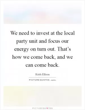 We need to invest at the local party unit and focus our energy on turn out. That’s how we come back, and we can come back Picture Quote #1