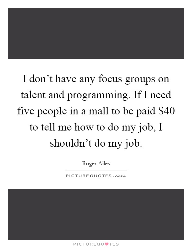 I don't have any focus groups on talent and programming. If I need five people in a mall to be paid $40 to tell me how to do my job, I shouldn't do my job. Picture Quote #1
