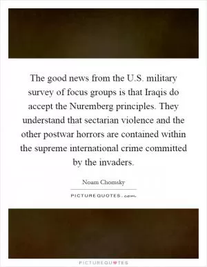 The good news from the U.S. military survey of focus groups is that Iraqis do accept the Nuremberg principles. They understand that sectarian violence and the other postwar horrors are contained within the supreme international crime committed by the invaders Picture Quote #1