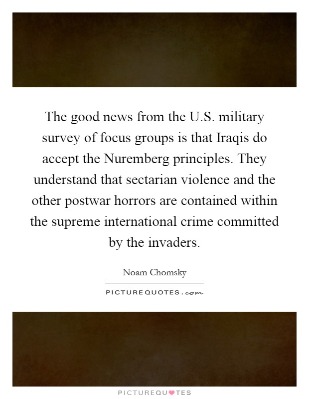 The good news from the U.S. military survey of focus groups is that Iraqis do accept the Nuremberg principles. They understand that sectarian violence and the other postwar horrors are contained within the supreme international crime committed by the invaders. Picture Quote #1