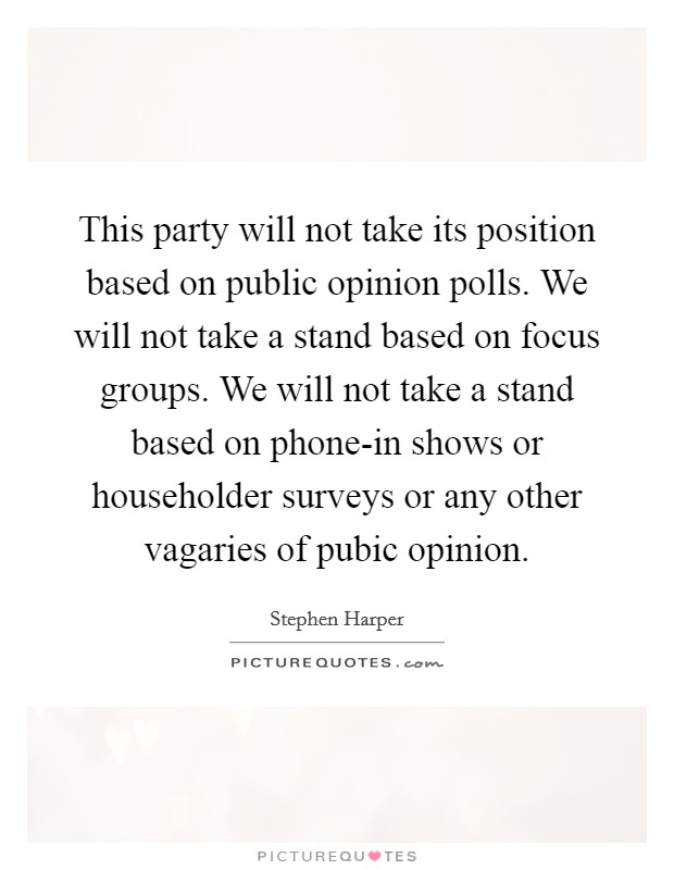 This party will not take its position based on public opinion polls. We will not take a stand based on focus groups. We will not take a stand based on phone-in shows or householder surveys or any other vagaries of pubic opinion. Picture Quote #1