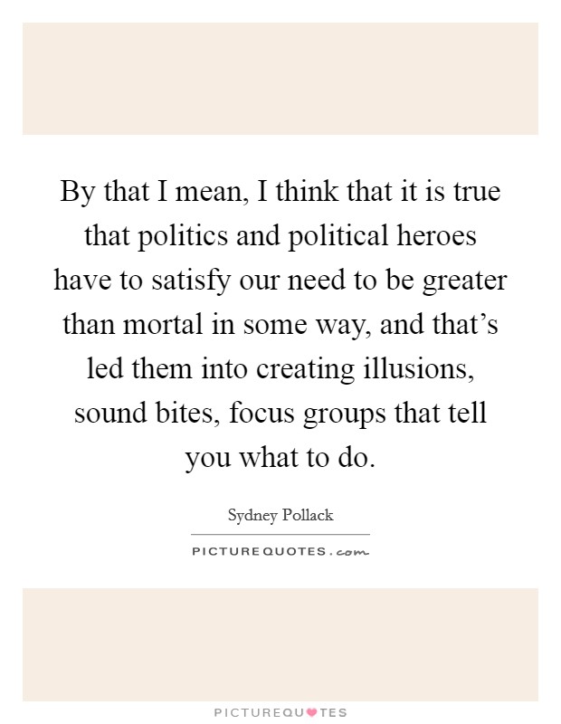 By that I mean, I think that it is true that politics and political heroes have to satisfy our need to be greater than mortal in some way, and that's led them into creating illusions, sound bites, focus groups that tell you what to do. Picture Quote #1