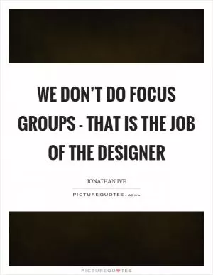 We don’t do focus groups - that is the job of the designer Picture Quote #1