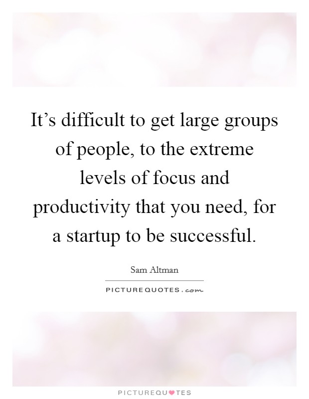 It's difficult to get large groups of people, to the extreme levels of focus and productivity that you need, for a startup to be successful. Picture Quote #1