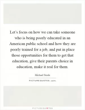Let’s focus on how we can take someone who is being poorly educated in an American public school and how they are poorly trained for a job, and put in place those opportunities for them to get that education, give their parents choice in education, make it real for them Picture Quote #1