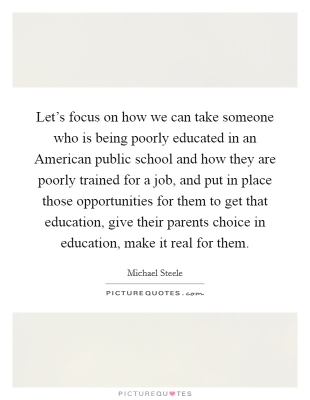 Let's focus on how we can take someone who is being poorly educated in an American public school and how they are poorly trained for a job, and put in place those opportunities for them to get that education, give their parents choice in education, make it real for them. Picture Quote #1