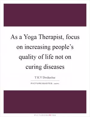 As a Yoga Therapist, focus on increasing people’s quality of life not on curing diseases Picture Quote #1