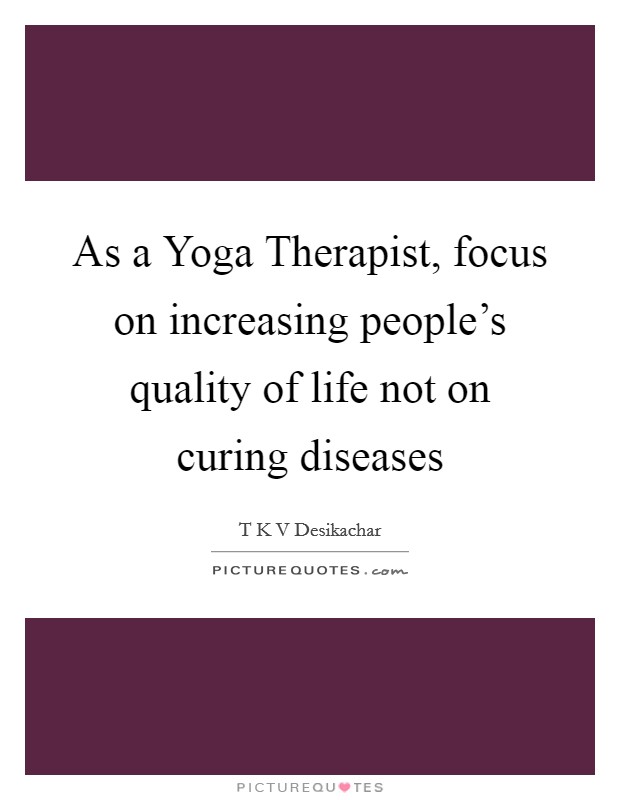 As a Yoga Therapist, focus on increasing people's quality of life not on curing diseases Picture Quote #1