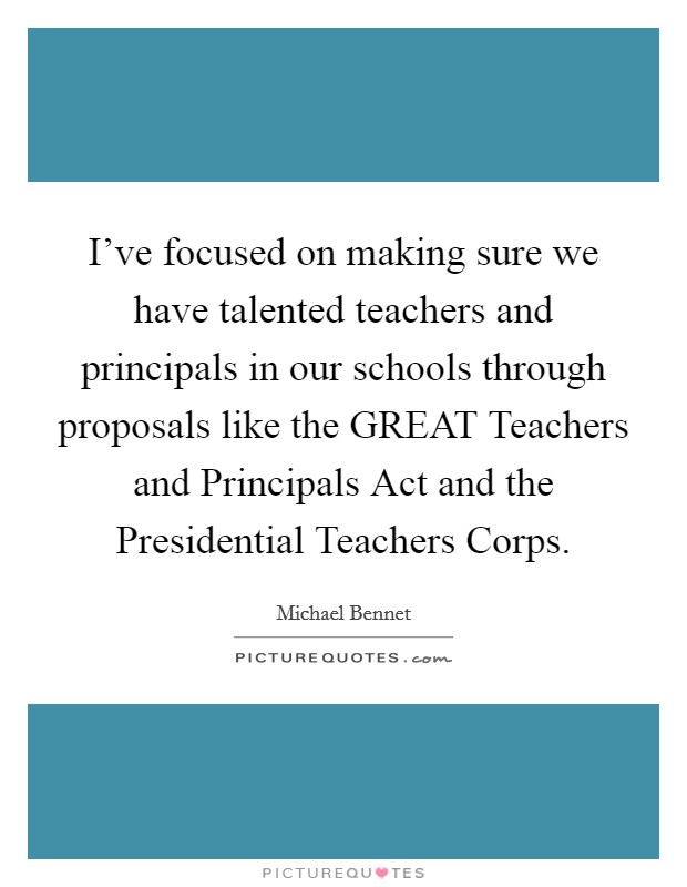 I've focused on making sure we have talented teachers and principals in our schools through proposals like the GREAT Teachers and Principals Act and the Presidential Teachers Corps. Picture Quote #1