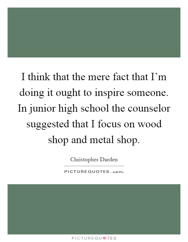 I think that the mere fact that I'm doing it ought to inspire someone. In junior high school the counselor suggested that I focus on wood shop and metal shop. Picture Quote #1