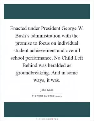 Enacted under President George W. Bush’s administration with the promise to focus on individual student achievement and overall school performance, No Child Left Behind was heralded as groundbreaking. And in some ways, it was Picture Quote #1