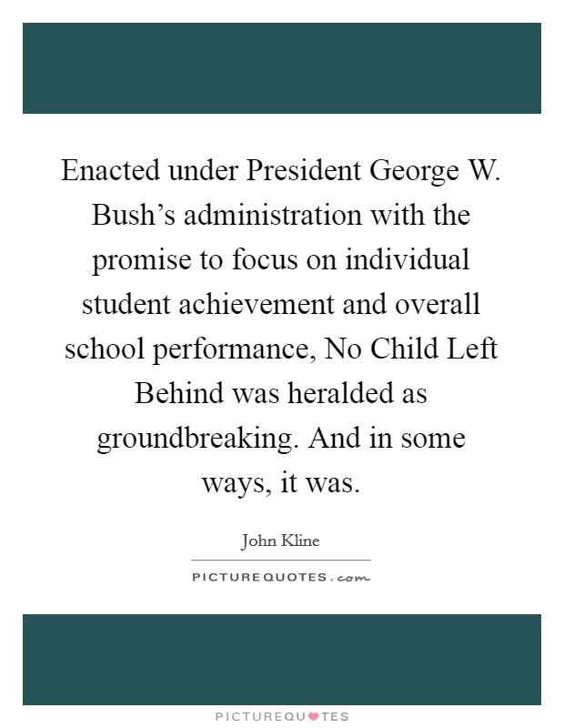 Enacted under President George W. Bush's administration with the promise to focus on individual student achievement and overall school performance, No Child Left Behind was heralded as groundbreaking. And in some ways, it was. Picture Quote #1