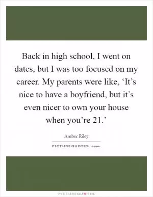 Back in high school, I went on dates, but I was too focused on my career. My parents were like, ‘It’s nice to have a boyfriend, but it’s even nicer to own your house when you’re 21.’ Picture Quote #1