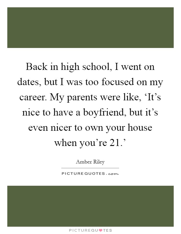 Back in high school, I went on dates, but I was too focused on my career. My parents were like, ‘It's nice to have a boyfriend, but it's even nicer to own your house when you're 21.' Picture Quote #1