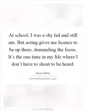 At school, I was a shy lad and still am. But acting gives me licence to be up there, demanding the focus. It’s the one time in my life where I don’t have to shout to be heard Picture Quote #1