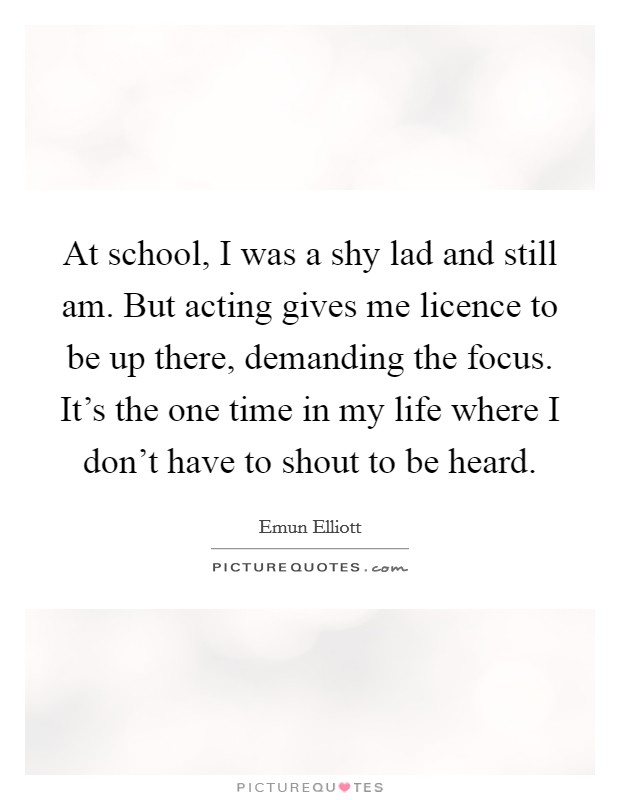 At school, I was a shy lad and still am. But acting gives me licence to be up there, demanding the focus. It's the one time in my life where I don't have to shout to be heard. Picture Quote #1