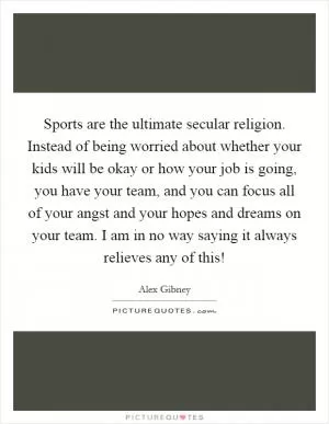 Sports are the ultimate secular religion. Instead of being worried about whether your kids will be okay or how your job is going, you have your team, and you can focus all of your angst and your hopes and dreams on your team. I am in no way saying it always relieves any of this! Picture Quote #1