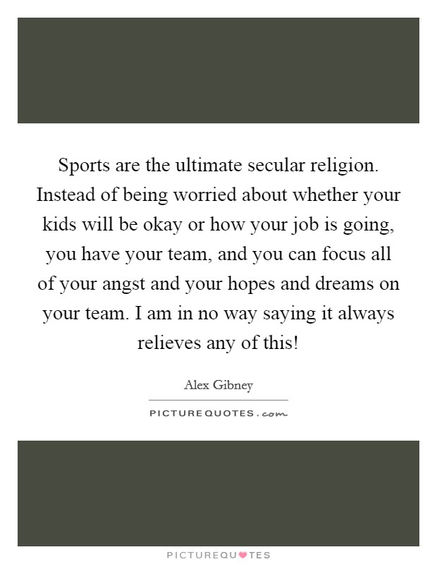 Sports are the ultimate secular religion. Instead of being worried about whether your kids will be okay or how your job is going, you have your team, and you can focus all of your angst and your hopes and dreams on your team. I am in no way saying it always relieves any of this! Picture Quote #1