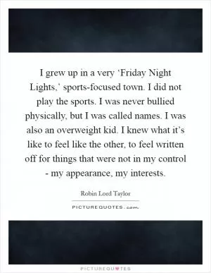 I grew up in a very ‘Friday Night Lights,’ sports-focused town. I did not play the sports. I was never bullied physically, but I was called names. I was also an overweight kid. I knew what it’s like to feel like the other, to feel written off for things that were not in my control - my appearance, my interests Picture Quote #1