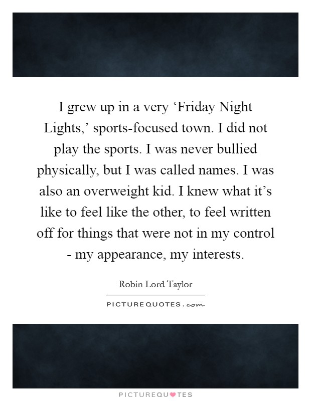 I grew up in a very ‘Friday Night Lights,' sports-focused town. I did not play the sports. I was never bullied physically, but I was called names. I was also an overweight kid. I knew what it's like to feel like the other, to feel written off for things that were not in my control - my appearance, my interests. Picture Quote #1