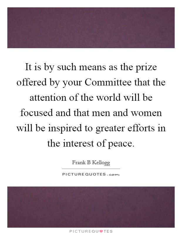 It is by such means as the prize offered by your Committee that the attention of the world will be focused and that men and women will be inspired to greater efforts in the interest of peace. Picture Quote #1