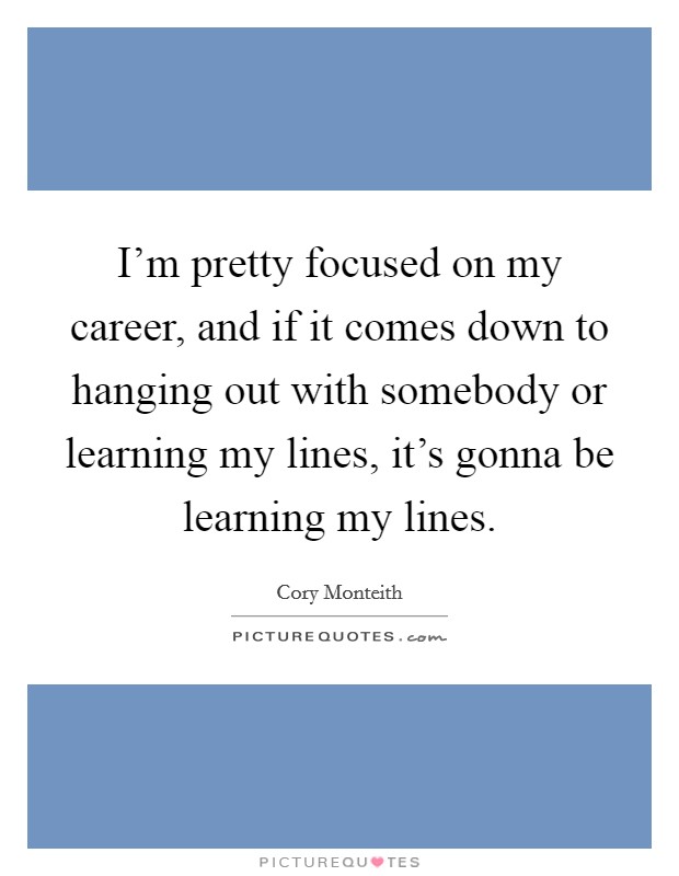I'm pretty focused on my career, and if it comes down to hanging out with somebody or learning my lines, it's gonna be learning my lines. Picture Quote #1