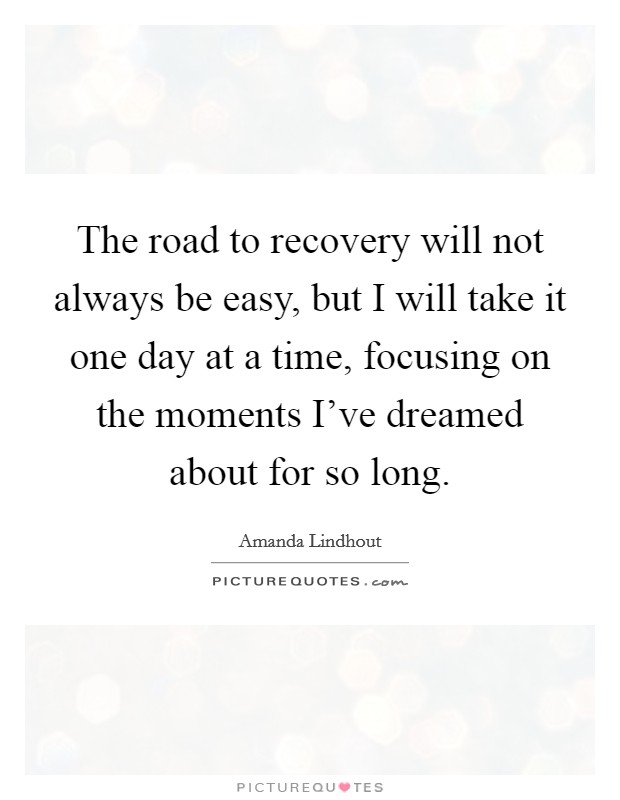 The road to recovery will not always be easy, but I will take it one day at a time, focusing on the moments I've dreamed about for so long. Picture Quote #1