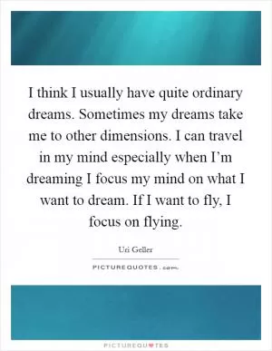 I think I usually have quite ordinary dreams. Sometimes my dreams take me to other dimensions. I can travel in my mind especially when I’m dreaming I focus my mind on what I want to dream. If I want to fly, I focus on flying Picture Quote #1