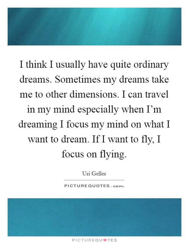 I think I usually have quite ordinary dreams. Sometimes my dreams take me to other dimensions. I can travel in my mind especially when I'm dreaming I focus my mind on what I want to dream. If I want to fly, I focus on flying. Picture Quote #1