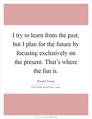 I try to learn from the past, but I plan for the future by focusing exclusively on the present. That’s where the fun is Picture Quote #1