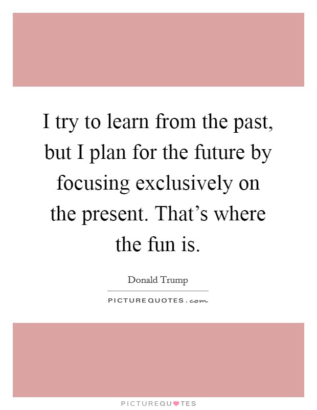 I try to learn from the past, but I plan for the future by focusing exclusively on the present. That's where the fun is. Picture Quote #1