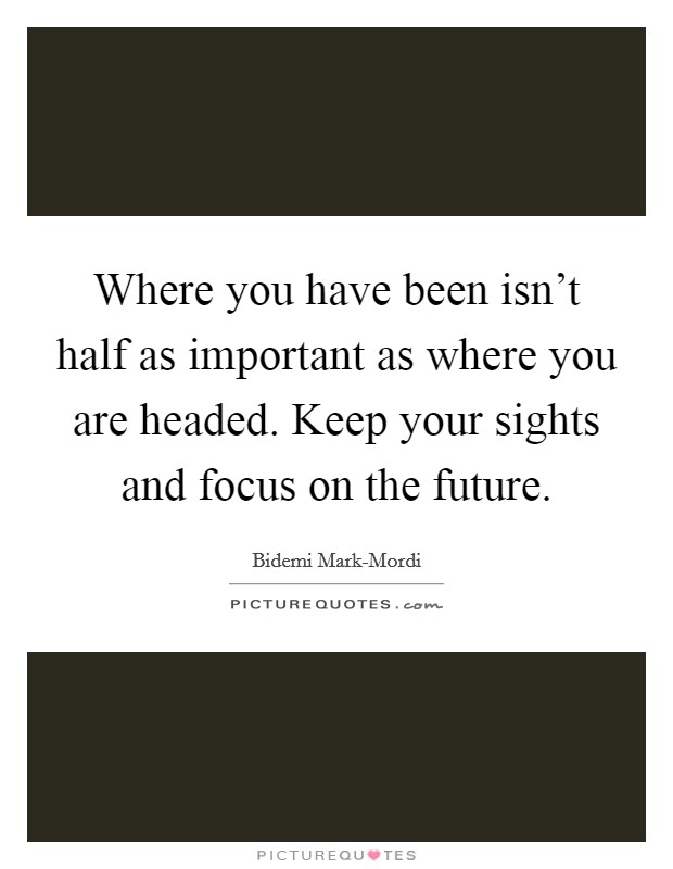 Where you have been isn't half as important as where you are headed. Keep your sights and focus on the future. Picture Quote #1