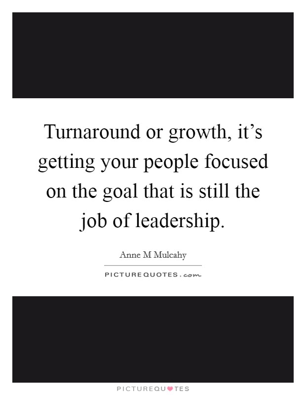 Turnaround or growth, it's getting your people focused on the goal that is still the job of leadership. Picture Quote #1