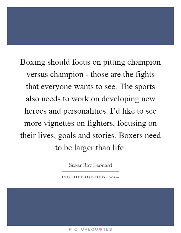 Boxing should focus on pitting champion versus champion - those are the fights that everyone wants to see. The sports also needs to work on developing new heroes and personalities. I'd like to see more vignettes on fighters, focusing on their lives, goals and stories. Boxers need to be larger than life. Picture Quote #1