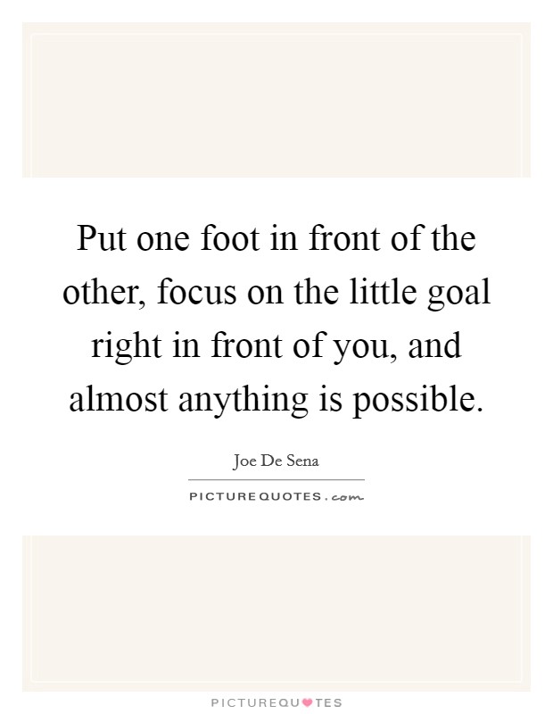 Put one foot in front of the other, focus on the little goal right in front of you, and almost anything is possible. Picture Quote #1
