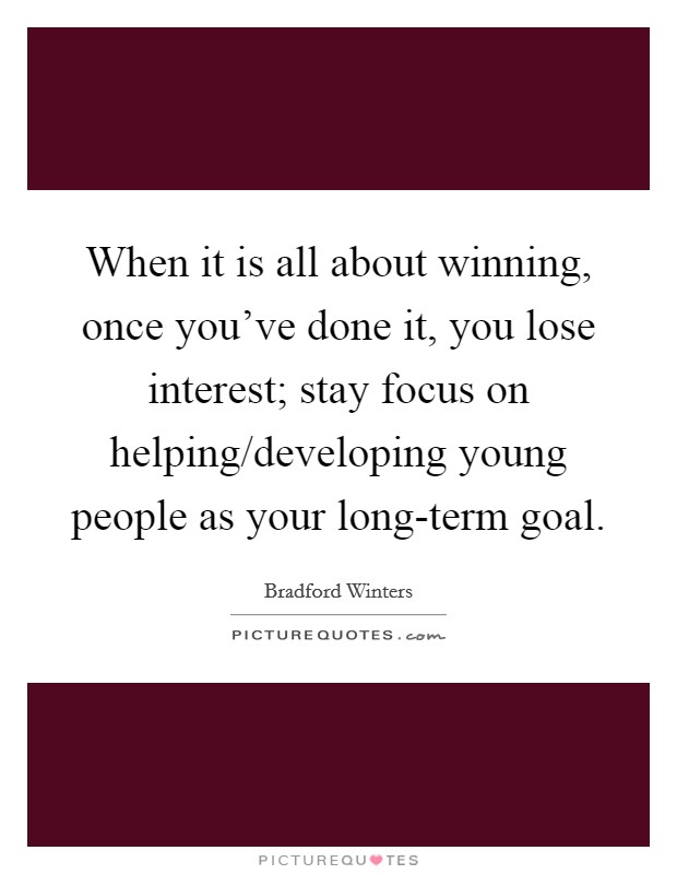 When it is all about winning, once you've done it, you lose interest; stay focus on helping/developing young people as your long-term goal. Picture Quote #1
