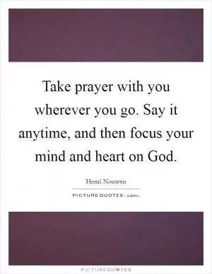 Take prayer with you wherever you go. Say it anytime, and then focus your mind and heart on God Picture Quote #1