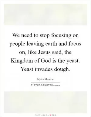 We need to stop focusing on people leaving earth and focus on, like Jesus said, the Kingdom of God is the yeast. Yeast invades dough Picture Quote #1