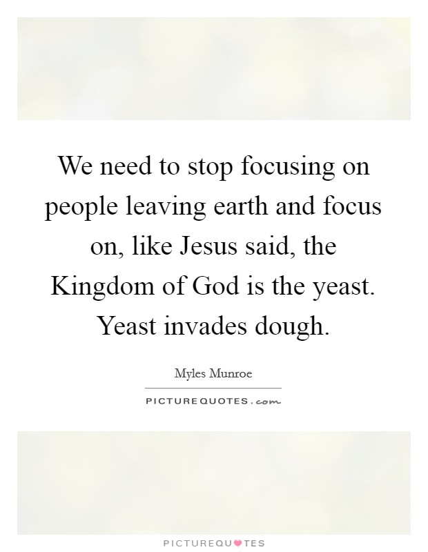 We need to stop focusing on people leaving earth and focus on, like Jesus said, the Kingdom of God is the yeast. Yeast invades dough. Picture Quote #1