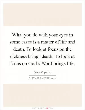 What you do with your eyes in some cases is a matter of life and death. To look at focus on the sickness brings death. To look at focus on God’s Word brings life Picture Quote #1